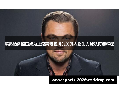 莱昂纳多能否成为上港突破困境的关键人物助力球队再创辉煌