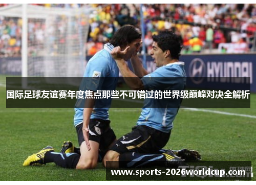 国际足球友谊赛年度焦点那些不可错过的世界级巅峰对决全解析