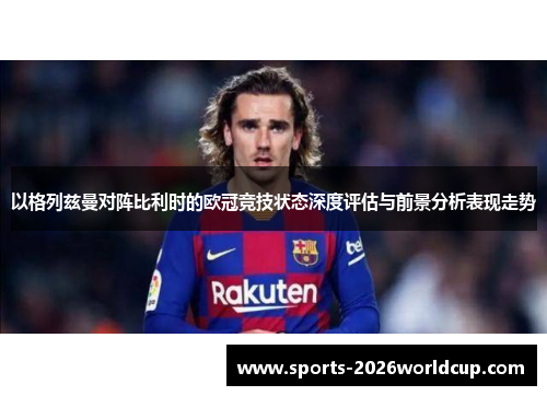 以格列兹曼对阵比利时的欧冠竞技状态深度评估与前景分析表现走势
