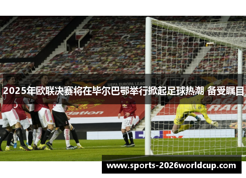 2025年欧联决赛将在毕尔巴鄂举行掀起足球热潮 备受瞩目