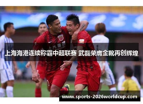 上海海港连续称霸中超联赛 武磊荣膺金靴再创辉煌