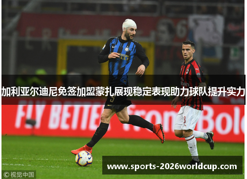 加利亚尔迪尼免签加盟蒙扎展现稳定表现助力球队提升实力