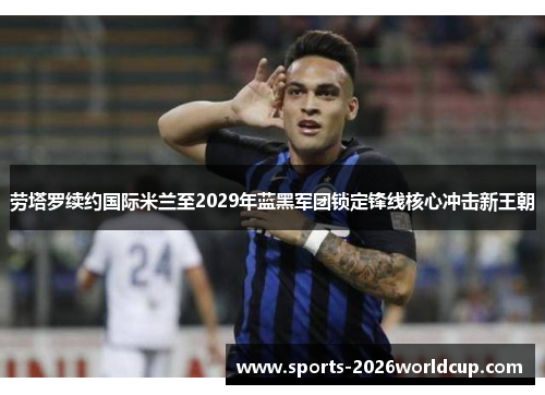 劳塔罗续约国际米兰至2029年蓝黑军团锁定锋线核心冲击新王朝