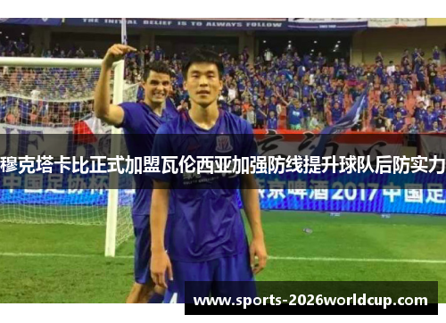 穆克塔卡比正式加盟瓦伦西亚加强防线提升球队后防实力